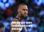 威廉希尔官网-美国NBA球员在国外比赛中攀登高峰