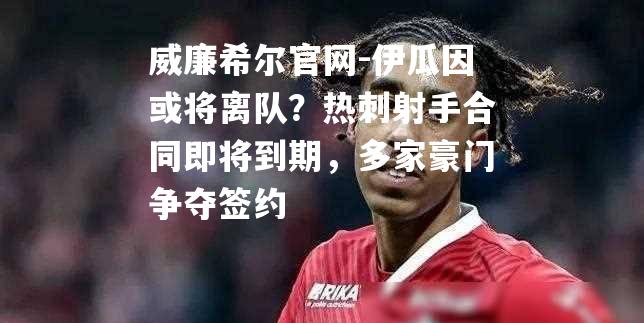 伊瓜因或将离队？热刺射手合同即将到期，多家豪门争夺签约